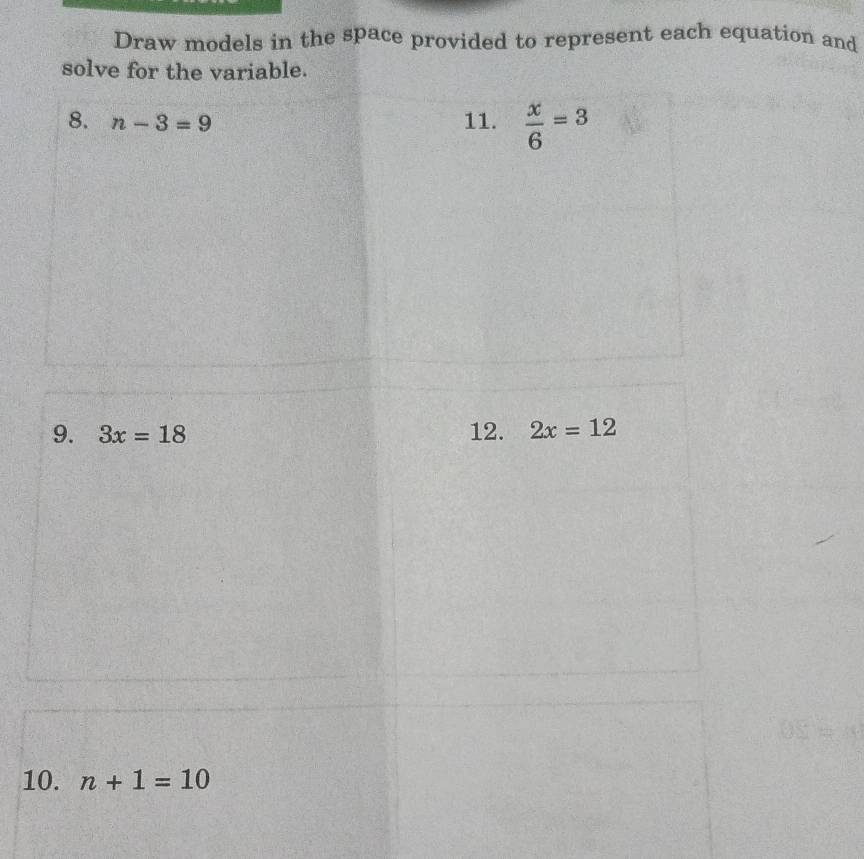 Draw models in the space provided to represent each equation and 
solve for the variable. 
8. n-3=9 11.  x/6 =3
9. 3x=18 12. 2x=12
10. n+1=10