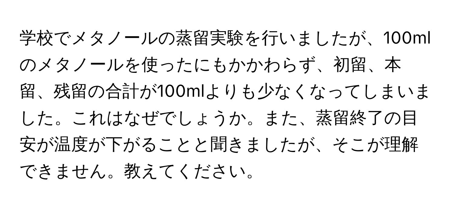 学校でメタノールの蒸留実験を行いましたが、100mlのメタノールを使ったにもかかわらず、初留、本留、残留の合計が100mlよりも少なくなってしまいました。これはなぜでしょうか。また、蒸留終了の目安が温度が下がることと聞きましたが、そこが理解できません。教えてください。