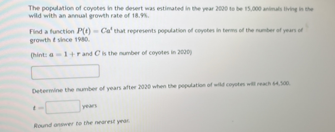 The population of coyotes in the desert was estimated in the year 2020 to be 15,000 animals living in the 
wild with an annual growth rate of 18.9%. 
Find a function P(t)=Ca^t that represents population of coyotes in terms of the number of years of 
growth t since 1980. 
(hint: a=1+r and C is the number of coyotes in 2020) 
Determine the number of years after 2020 when the population of wild coyotes will reach 64,500.
t=
y oar
Round answer to the nearest year.