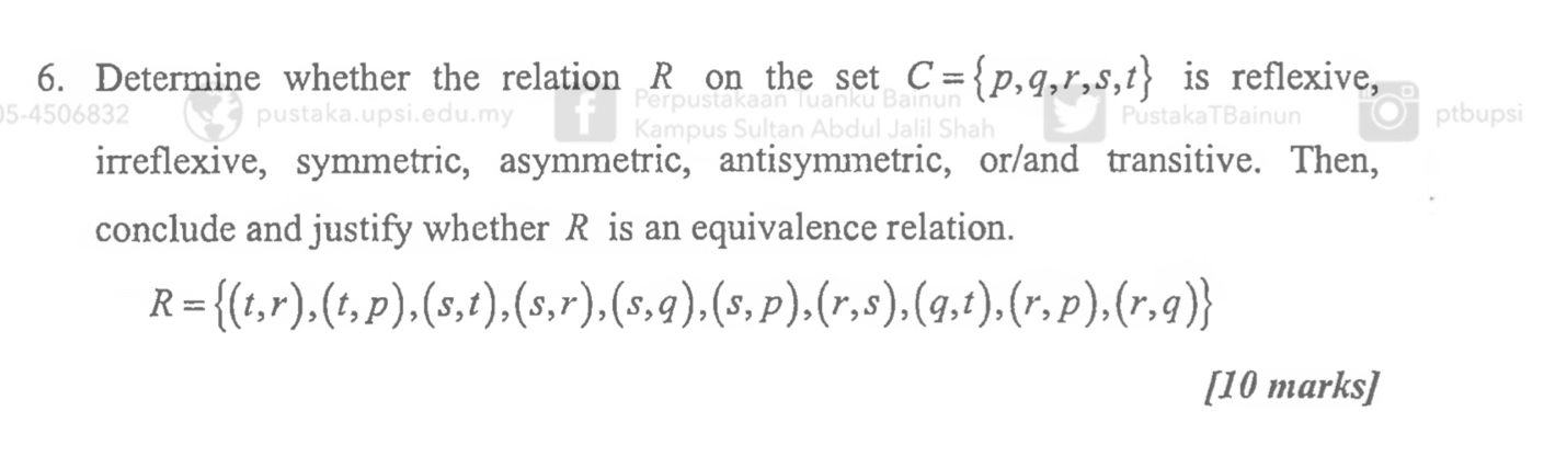 Determine whether the relation R on the set C= p,q,r,s,t is reflexive, 
)5-4506832 PustakaTBainun ptbupsi 
irreflexive, symmetric, asymmetric, antisymmetric, or/and transitive. Then, 
conclude and justify whether R is an equivalence relation.
R= (t,r),(t,p),(s,t),(s,r),(s,q),(s,p),(r,s),(q,t),(r,p),(r,q)
[10 marks]