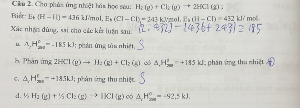 Cho phản ứng nhiệt hóa học sau: H_2(g)+Cl_2(g)to 2HCl(g)
Biết: E_b(H-H)=436kJ/mol, E_b(Cl-Cl)=243kJ/mol, E_b(H-Cl)=432kJ/mol. 
Xác nhận đúng, sai cho các kết luận sau:
a. △ _rH_(298)^0=-185kJ; phản ứng tỏa nhiệt.
b. Phản ứng 2HCl(g)to H_2(g)+Cl_2(g) có △ _rH_(298)^0=+185kJ; phản ứng thu nhiệt
c. △ _rH_(298)^0=+185kJ; phản ứng thu nhiệt.
d. 1/2H_2(g)+1/2Cl_2(g)to HC1(g) có △ _rH_(298)^0=+92,5kJ.