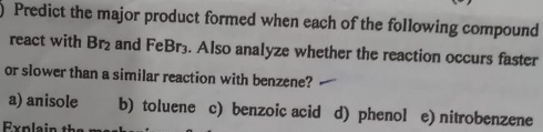 Predict the major product formed when each of the following compound
react with Br_2 and FeBr3. Also analyze whether the reaction occurs faster
or slower than a similar reaction with benzene?
a) anisole b) toluene c) benzoic acid d) phenol e) nitrobenzene