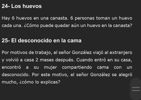 24- Los huevos 
Hay 6 huevos en una canasta. 6 personas toman un huevo 
cada una. ¿Cómo puede quedar aún un huevo en la canasta? 
25- El desconocido en la cama 
Por motivos de trabajo, el señor González viajó al extranjero 
y volvió a casa 2 meses después. Cuando entró en su casa, 
encontró a su mujer compartiendo cama con un 
desconocido. Por este motivo, el señor González se alegró 
mucho, ¿cómo lo explicas?