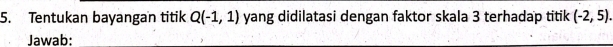 Tentukan bayangan titik Q(-1,1) yang didilatasi dengan faktor skala 3 terhadap titik (-2,5). 
Jawab: