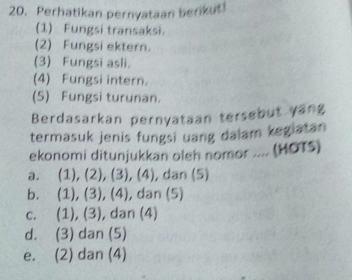 Perhatikan pernyataan berikut!
(1) Fungsi transaksi.
(2) Fungsi ektern.
(3) Fungsi asli.
(4) Fungsi intern.
(5) Fungsi turunan.
Berdasarkan pernyataan tersebut yang
termasuk jenis fungsi uang dalam kegiatan
ekonomi ditunjukkan oleh nomor .... (HOTS)
a. (1), (2), (3), (4) , dan (5)
b. (1), (3), (4) , dan (5)
c. (1), (3), dan (4)
d. (3) dan (5)
e. (2) dan (4)