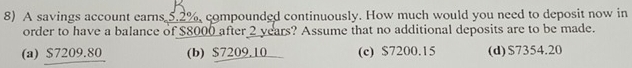 A savings account earns 5.2% compounded continuously. How much would you need to deposit now in
order to have a balance of $8000 after 2 years? Assume that no additional deposits are to be made.
(a) $7209.80 (b) $7209.10 (c) $7200.15 (d) $7354.20