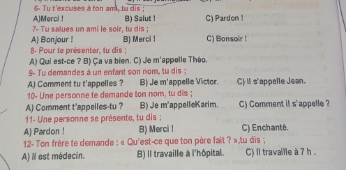 6- Tu t'excuses à ton ami, tu dis ;
A)Merci ! B) Salut ! C) Pardon !
7- Tu salues un ami le soir, tu dis ;
A) Bonjour ! B) Merci ! C) Bonsoir !
8- Pour te présenter, tu dis ;
A) Qui est-ce ? B) Ça va bien. C) Je m’appelle Théo.
9- Tu demandes à un enfant son nom, tu dis ;
A) Comment tu t’appelles ? B) Je m'appelle Victor. C) Il s'appelle Jean.
10- Une personne te demande ton nom, tu dis ;
s'appelle ?
A) Comment t’appelles-tu ? B) Je m'appelleKarim. C) Comment il s . 
11- Une personne se présente, tu dis ;
A) Pardon ! B) Merci ! C) Enchanté.
12- Ton frère te demande : « Qu'est-ce que ton père fait ? »,tu dis ;
A) Il est médecin. B) Il travaille à l'hôpital. C) Il travaille à 7 h .