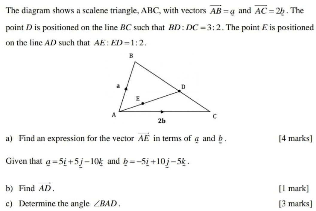 The diagram shows a scalene triangle, ABC, with vectors vector AB=_ a and vector AC=2b. The 
point D is positioned on the line BC such that BD:DC=3:2. The point E is positioned 
on the line AD such that AE:ED=1:2. 
a) Find an expression for the vector vector AE in terms of a and b. [4 marks] 
Given that _ a=5_ i+5_ j-10_ k and _ b=-5_ i+10j-5k. 
b) Find vector AD. [1 mark] 
c) Determine the angle ∠ BAD. [3 marks]