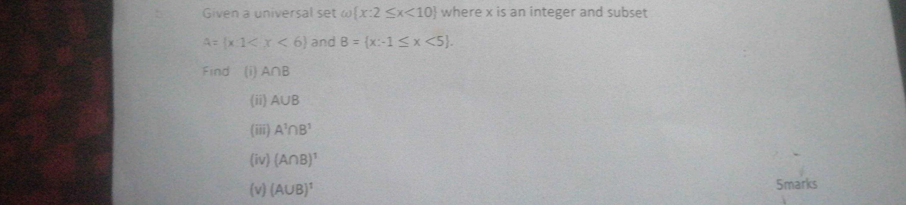 Given a universal set ω omega  x:2≤ x<10 where x is an integer and subset
A= x:1 and B= x:-1≤ x<5. 
Find (i) A∩ B
(ii) A∪ B
(iii) A^1∩ B^1
(iv) (A∩ B)^1
(v) (A∪ B)^1
5marks