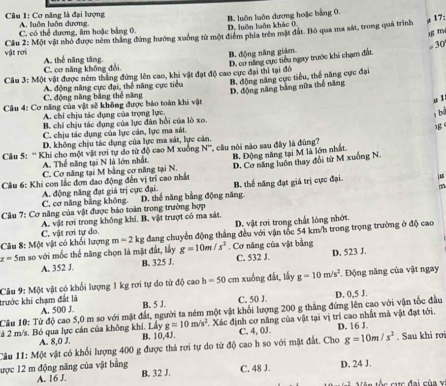 Cơ năng là đại lượng
B. luôn luôn dương hoặc bằng 0.
A. luôn luôn dương.
C. có thể dương, âm hoặc bằng 0. D. luôn luôn khác 0.
Câu 2: Một vật nhỏ được nêm thăng đứng hướng xuống từ một điểm phía trên mặt đất. Bỏ qua ma sát, trong quá trình a 17:
1g m
=30
vật rơi
B. động năng giảm.
A. thế năng tăng.
D. cơ năng cực tiểu ngay trước khi chạm đất.
C. cơ năng không đổi.
Câu 3: Một vật được ném thắng đứng lên cao, khi vật đạt độ cao cực đại thì tại đó
A. động năng cực đại, thể năng cực tiểu B. động năng cực tiểu, thế năng cực đại
Câu 4: Cơ năng của vật sẽ không được bảo toàn khi vật D. động năng bằng nữa thế năng
C. động năng bằng thế năng
u1
A. chỉ chịu tác dụng của trọng lực.
, bà
B. chỉ chịu tác dụng của lực đàn hồi của lò xo.
1g
C. chịu tác dụng của lực cản, lực ma sát.
D. không chịu tác dụng của lực ma sát, lực cản.
Câu 5: “ Khi cho một vật rơi tự do từ độ cao M xuồng N”, câu nói nào sau đây là đúng?
B. Động năng tại M là lớn nhất.
A. Thế năng tại N là lớn nhất.
Câu 6: Khi con lắc đơn dao động đến vị trí cao nhất D. Cơ năng luôn thay đổi từ M xuống N.
C. Cơ năng tại M bằng cơ năng tại N.
A. động năng đạt giá trị cực đại. B. thế năng đạt giá trị cực đại.
iu
m
C. cơ năng bằng không. D. thế năng bằng động năng.
Câu 7: Cơ năng của vật được bảo toàn trong trường hợp
A. vật rơi trong không khí. B. vật trượt có ma sát.
C. vật rơi tự do. D. vật rơi trong chất lỏng nhớt.
Câu 8: Một vật có khối lượng m=2kg đang chuyển động thẳng đều với vận tốc 54 km/h trong trọng trường ở độ cao
z=5m so với mốc thế năng chọn là mặt đất, lấy g=10m/s^2. Cơ năng của vật bằng
A. 352 J. B. 325 J. C. 532 J. D. 523 J.
Câu 9: Một vật có khối lượng 1 kg rơi tự do từ độ cao h=50 cm xuống đất, lấy g=10m/s^2.  Động năng của vật ngay
trước khi chạm đất là C. 50 J.
A. 500 J. B. 5 J. D. 0,5 J.
Câu 10: Từ độ cao 5,0 m so với mặt đất, người ta ném một vật khối lượng 200 g thẳng đứng lên cao với vận tốc đầu
là 2 m/s. Bỏ qua lực cản của không khí. Lấy gapprox 10m/s^2. Xác định cơ năng của vật tại vị trí cao nhất mà vật đạt tới.
A. 8,0 J. B. 10,4J. C. 4, 0J. D. 16 J.
Câu 11: Một vật có khối lượng 400 g được thả rơi tự do từ độ cao h so với mặt đất. Cho g=10m/s^2. Sau khi rơi
lược 12 m động năng của vật bằng D. 24 J.
A. 16 J. B. 32 J. C. 48 J.
Vận tốc cực đai của v