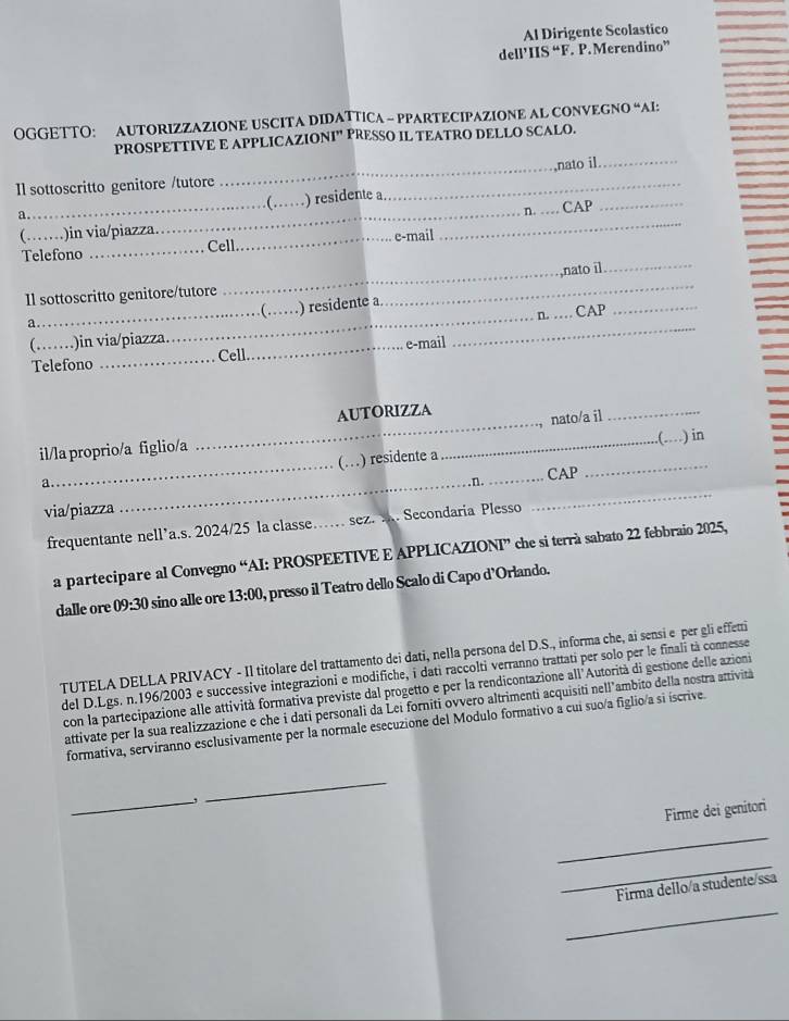 Al Dirigente Scolastico
dell’IIS “F. P. Merendino”
OGGETTO: AUTORIZZAZIONE USCITA DIDATTICA - PPARTECIPAZIONE AL CONVEGNO “AI:
PROSPETTIVE E APPLICAZIONI” PRESSO IL TEATRO DELLO SCALO.
Il sottoscritto genitore /tutore __nato il._
( 
_
_
a._ _) residente a
_n. . . CAP
(……)in via/piazza. _e-mail
_
Telefono _Cell
_
_,nato īl
_
Il sottoscritto genitore/tutore
( ) residente a
n. . 
_
a._ ___CAP
(._ ..)in via/piazza._
Telefono _Cell e-mail
AUTORIZZA
_nato/a il
_
_.(…) in
_
_
il/la proprio/a figlio/a
(…) residente a
_CAP
a
_. n.
via/piazza
frequentante nell’a.s. 2024/25 la classe…… sez. .. Secondaria Plesso
_
a partecipare al Convegno “AI: PROSPEETIVE E APPLICAZIONI” che si terrà sabato 22 febbraio 2025,
dalle ore 09:30 sino alle ore 13:00 , presso il Teatro dello Scalo di Capo d’Orlando.
TUTELA DELLA PRIVACY - Il titolare del trattamento dei dati, nella persona del D.S., informa che, ai sensi e per gli effetti
del D.Lgs. n.196/2003 e successive integrazioni e modifiche, i dati raccolti verranno trattati per solo per le finali tà connesse
con la partecipazione alle attività formativa previste dal progetto e per la rendicontazione all'Autorità di gestione delle azioni
attivate per la sua realizzazione e che i dati personali da Lei forniti ovvero altrimenti acquisiti nell’ambito della nostra attività
formativa, serviranno esclusivamente per la normale esecuzione del Modulo formativo a cui suo/a figlio/a si íscrive.
_,
_
Firme dei genitori
_
_
Firma dello/a studente/ssa
_