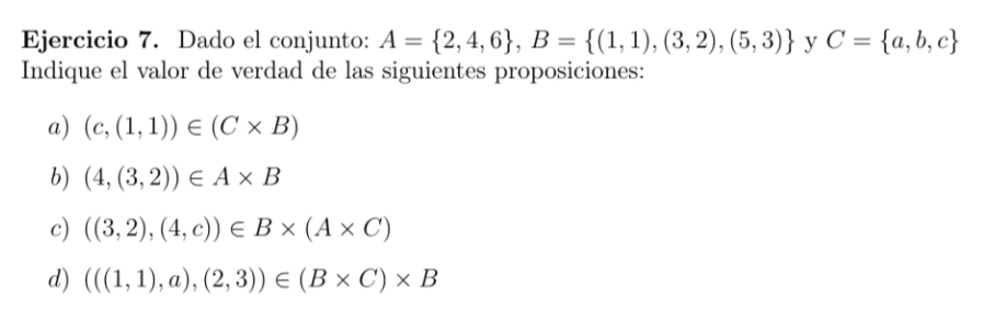 Dado el conjunto: A= 2,4,6 , B= (1,1),(3,2),(5,3) y C= a,b,c
Indique el valor de verdad de las siguientes proposiciones: 
a) (c,(1,1))∈ (C* B)
b) (4,(3,2))∈ A* B
c) ((3,2),(4,c))∈ B* (A* C)
d) (((1,1),a),(2,3))∈ (B* C)* B