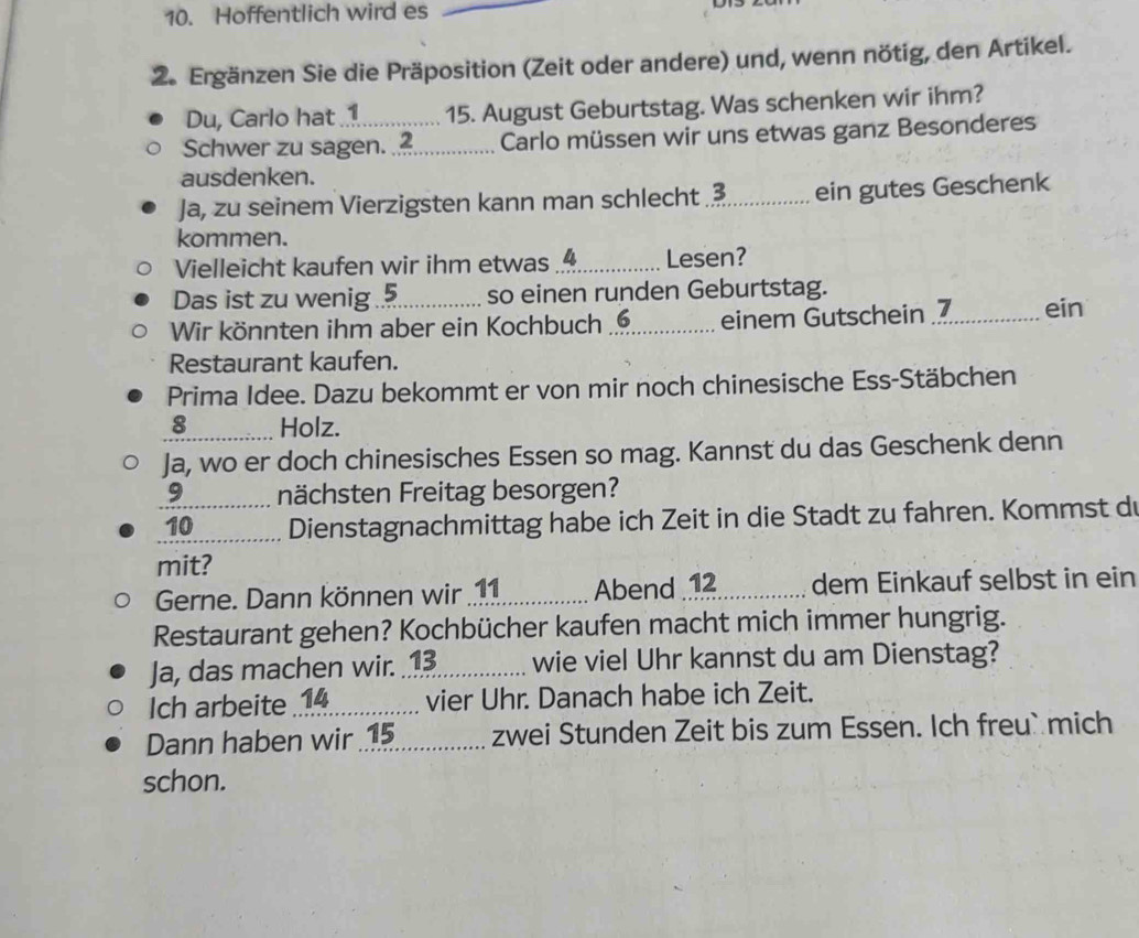 Hoffentlich wird es_ 
2. Ergänzen Sie die Präposition (Zeit oder andere) und, wenn nötig, den Artikel. 
Du, Carlo hat 1 15. August Geburtstag. Was schenken wir ihm? 
Schwer zu sagen._ 2 Carlo müssen wir uns etwas ganz Besonderes 
ausdenken. 
Ja, zu seinem Vierzigsten kann man schlecht_ 3 ein gutes Geschenk 
kommen. 
Vielleicht kaufen wir ihm etwas_ 4 Lesen? 
Das ist zu wenig . so einen runden Geburtstag. 
Wir könnten ihm aber ein Kochbuch_ 6 einem Gutschein ._ ein 
Restaurant kaufen. 
Prima Idee. Dazu bekommt er von mir noch chinesische Ess-Stäbchen 
_ 8 Holz. 
Ja, wo er doch chinesisches Essen so mag. Kannst du das Geschenk denn 
9 nächsten Freitag besorgen? 
_10 Dienstagnachmittag habe ich Zeit in die Stadt zu fahren. Kommst d 
mit? 
Gerne. Dann können wir 1 _ Abend 12 dem Einkauf selbst in ein 
Restaurant gehen? Kochbücher kaufen macht mich immer hungrig. 
Ja, das machen wir.⑬_ wie viel Uhr kannst du am Dienstag? 
Ich arbeite 14 vier Uhr. Danach habe ich Zeit. 
Dann haben wir _zwei Stunden Zeit bis zum Essen. Ich freu` mich 
schon.