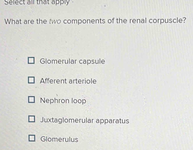 Select all that apply 
What are the two components of the renal corpuscle?
Glomerular capsule
Afferent arteriole
Nephron loop
Juxtaglomerular apparatus
Glomerulus