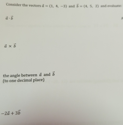 Consider the vectors vector a=(1,4,-3) and vector b=(4,5,2) and evaluate:
vector a· vector b
3
vector a* vector b
the angle between vector a and vector b
(to one decimal place)
-2vector a+3vector b