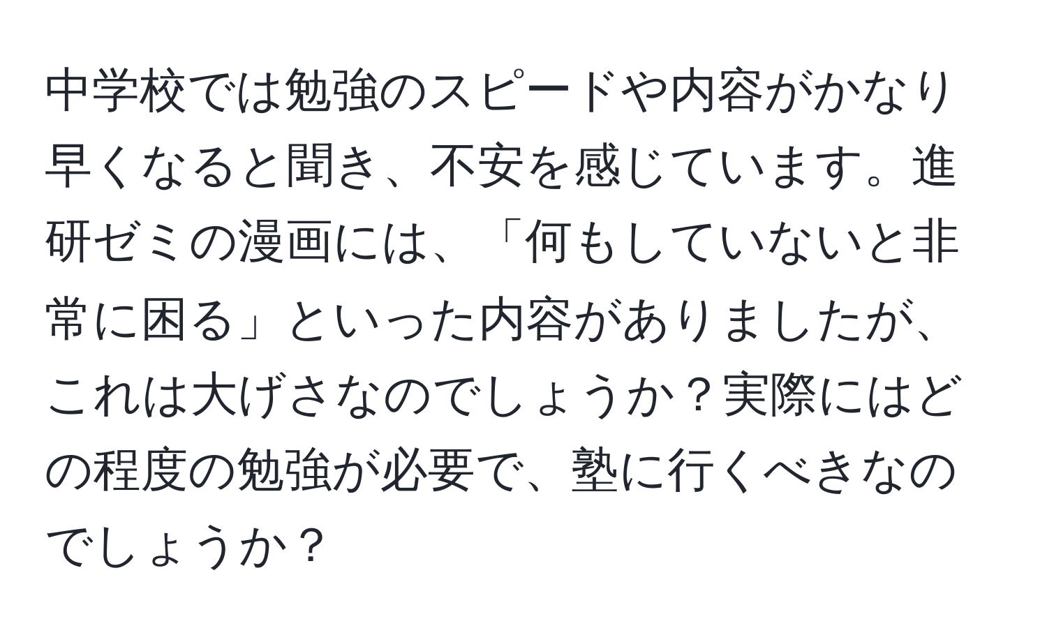 中学校では勉強のスピードや内容がかなり早くなると聞き、不安を感じています。進研ゼミの漫画には、「何もしていないと非常に困る」といった内容がありましたが、これは大げさなのでしょうか？実際にはどの程度の勉強が必要で、塾に行くべきなのでしょうか？