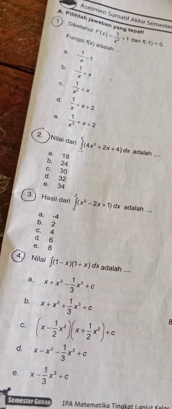 Asesmen Sumatif Akhir Semeste
A. Pilihlah jawaban yang tepat
1 Diketahui f'(x)= 1/x^2 +1 dan f(-1)=0. 
Fungsi f(x) adalah ....
a. - 1/x -1
b、 - 1/x +x
C.  1/x^3 +x
d.  1/x +x+2
e.  1/x^3 +x+2
2. Nilai dari ∈tlimits _(-1)^2(4x^3+2x+4)dx adalah ....
a. 18
b. 24
c. 30
d. 32
e. 34
3. Hasil dari ∈tlimits _0^(2(x^3)-2x+1)dx adalah ....
a. -4
b. 2
c. 4
d. 6
e. 8
4.) Nilai ∈t (1-x)(1+x)dx adalah ....
a. x+x^2- 1/3 x^3+c
b. x+x^2+ 1/3 x^3+c
C. (x- 1/2 x^2)(x+ 1/2 x^2)+c
8
d. x-x^2- 1/3 x^3+c
e. x- 1/3 x^3+c
Semester Genap IPA Matematika Tingkat Laniut Kelas