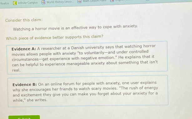 Realize Infinite Campus World History Lesso... Math Lesson Plans
Consider this claim:
Watching a horror movie is an effective way to cope with anxiety.
Which piece of evidence better supports this claim?
Evidence A: A researcher at a Danish university says that watching horror
movies allows people with anxiety "to voluntarily—and under controlled
circumstances—get experience with negative emotion." He explains that it
can be helpful to experience manageable anxiety about something that isn't
real.
Evidence B: On an online forum for people with anxiety, one user explains
why she encourages her friends to watch scary movies. "The rush of energy
and excitement they give you can make you forget about your anxiety for a
while," she writes.