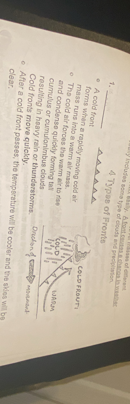 masses of different
A easily. A front causes a change in weather
ally includes some type of clouds and precipitation.
_
1.
Fronts
A cold front
forms when a rapidly moving cold air
COLD FRONT;
mass runs into a warm air mass.
The cold air forces the warm air to rise
and condense quickly forming tall
WAR
cumulus or cumulonimbus clouds
resulting in heavy rain or thunderstorms.
Cold fronts move quickly.

After a cold front passes, the temperature will be cooler and the skies will be
clear.