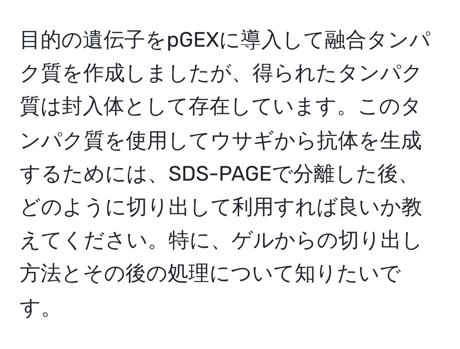 目的の遺伝子をpGEXに導入して融合タンパク質を作成しましたが、得られたタンパク質は封入体として存在しています。このタンパク質を使用してウサギから抗体を生成するためには、SDS-PAGEで分離した後、どのように切り出して利用すれば良いか教えてください。特に、ゲルからの切り出し方法とその後の処理について知りたいです。