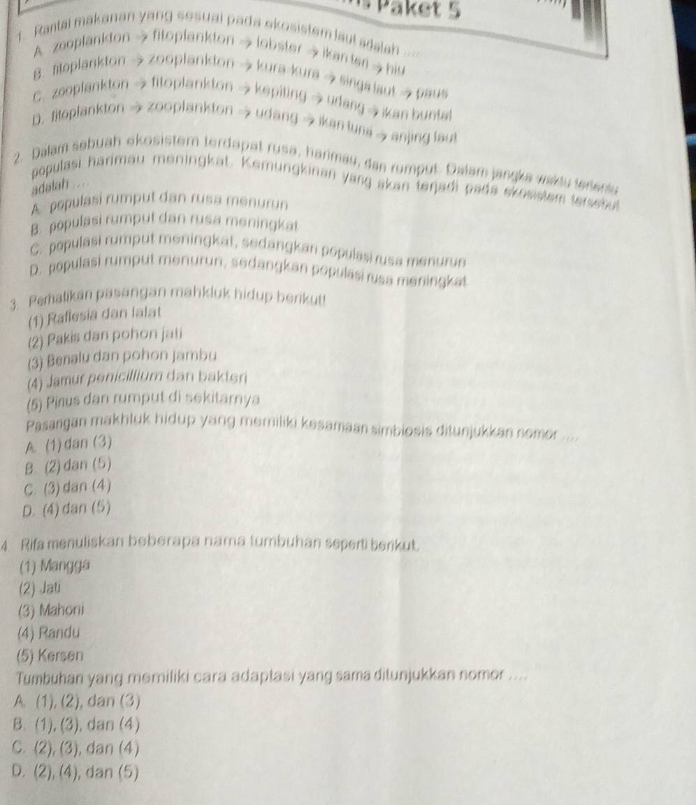 Paket 5
1. Rantai makanan yang sesual pada skosistem laut adalah
A. zeoplankton → fitoplankton → lobster → ikanter hiv
B. fitoplankton  zooplankton → kura-kura→ singa laut  paus
C. zeoplankton  fitoplankton → kepiting → udang  ikan buntat
D. fitoplankton → zooplankton → udang → ikan tuna  anjing laut
2. Dalam sebuah ekosistem terdapat rusa, harimay, dan rumput. Dalam jangka waklu terentu
populasi harimau meningkat. Kemungkinan yang skan tenjadi pada skosstem tersshul
adalah ....
A populasí rumput dan rusa menurun
B. populasi rumput dan rusa meningkat
C. populasi rumput meningkat, sedangkan populasi rusa menurun
D. populasi rumput menurun, sedangkan populasi rusa meningkat
3. Peratikan pasangan mahkluk hidup berikut
(1) Raflesia dan lalat
(2) Pakis dan pohon jati
(3) Benalu dan pohon jambu
(4) Jamur penicillium dan bakteri
(5) Pirus dan rumput di sekitarnya
Pasangan makhluk hidup yang memiliki kesamaan simbiosis ditunjukkan nomor ....
A. (1) dan (3)
B. (2) dan (5)
C. (3) dan (4)
D. (4) dan (5)
4 Rifa menuliskan beberapa nama tumbuhan seperti berkut.
(1) Mangga
(2) Jati
(3) Mahoni
(4) Randu
(5) Kersen
Tumbuhan yang məmiliki cara adaptasi yang sama ditunjukkan nomor ....
A. (1),(2) , dan (3)
B. (1),(3) , dan (4)
C. (2),(3) , dan (4)
D. (2),(4) , dan (5)