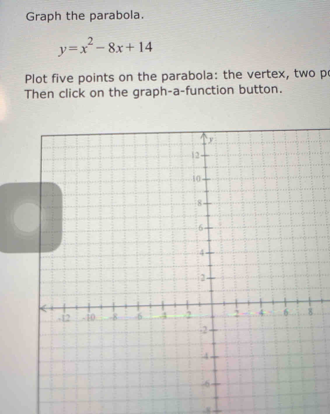 Graph the parabola.
y=x^2-8x+14
Plot five points on the parabola: the vertex, two po 
Then click on the graph-a-function button. 
. 
. 8