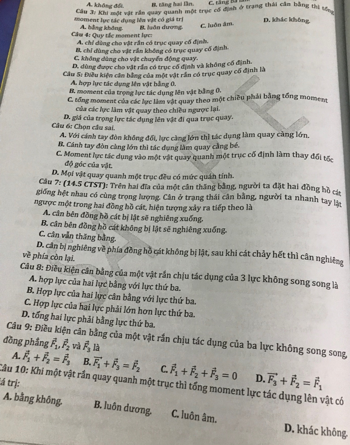 A. không đổi. B. tăng hai lần. C. tăng bá lài
Câu 3: Khi một vật rắn quay quanh một trục cố định ở trạng thái cân bằng thì tổng
moment lực tác dụng lên vật có giá trị D. khác không.
A. bằng không. B. luôn dương.
C. luôn âm.
Câu 4: Quy tắc moment lực:
A. chỉ dùng cho vật rắn có trục quay cố định.
B. chỉ dùng cho vật rắn không có trục quay cố định.
C. không dùng cho vật chuyển động quay.
D. dùng được cho vật rắn có trục cố định và không cố định.
Câu 5: Điều kiện cân bằng của một vật rắn có trục quay cố định là
A. hợp lực tác dụng lên vật bằng 0.
B. moment của trọng lực tác dụng lên vật bằng 0.
C. tổng moment của các lực làm vật quay theo một chiều phải bằng tổng moment
của các lực làm vật quay theo chiều ngược lại.
D. giá của trọng lực tác dụng lên vật đi qua trục quay.
Câu 6: Chọn câu sai.
A. Với cánh tay đòn không đổi, lực càng lớn thì tác dụng làm quay càng lớn.
B. Cánh tay đòn càng lớn thì tác dụng làm quay cằng bé.
C. Moment lực tác dụng vào một vật quay quanh một trục cố định làm thay đổi tốc
độ góc của vật.
D. Mọi vật quay quanh một trục đều có mức quán tính.
Câu 7: (14.5 CTST): Trên hai đĩa của một cân thăng bằng, người ta đặt hai đồng hồ cát
giống hệt nhau có cùng trọng lượng. Cân ở trạng thái cân bằng, người ta nhanh tay lật
ngược một trong hai đồng hồ cát, hiện tượng xảy ra tiếp theo là
A. cân bên đồng hồ cát bị lật sẽ nghiêng xuống.
B. cân bên đồng hồ cát không bị lật sẽ nghiêng xuống.
C. cân vẫn thăng bằng.
D. cân bị nghiêng về phía đồng hồ cát không bị lật, sau khi cát chảy hết thì cân nghiêng
về phía còn lại.
Câu 8: Điều kiện cân bằng của một vật rắn chịu tác dụng của 3 lực không song song là
A. hợp lực của hai lực bằng với lực thứ ba.
B. Hợp lực của hai lực cân bằng với lực thứ ba.
C. Hợp lực của hai lực phải lớn hơn lực thứ ba.
D. tổng hai lực phải bằng lực thứ ba.
Câu 9: Điều kiện cân bằng của một vật rắn chịu tác dụng của ba lực không song song,
đồng phẳng vector F_1,vector F_2 và vector F_3 là
A. vector F_1+vector F_2=vector F_3 B. vector F_1+vector F_3=vector F_2 C. vector F_1+vector F_2+vector F_3=0 D. vector F_3+vector F_2=vector F_1
á trị:
Câu 10: Khi một vật rắn quay quanh một trục thì tổng moment lực tác dụng lên vật có
A. bằng không. B. luôn dương. C. luôn âm. D. khác không.