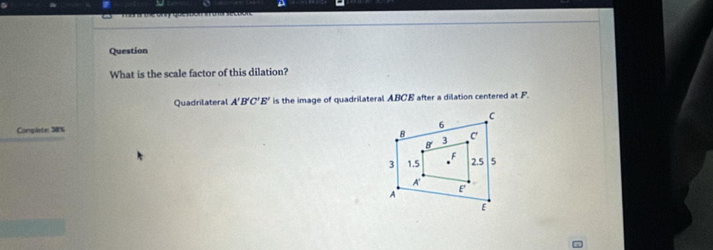 a
o d the onr que ston in ats section
Question
What is the scale factor of this dilation?
Quadrilateral A'B'C'E' is the image of quadrilateral ABCE after a dilation centered at F.
Complete: 38%