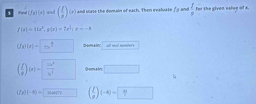 Find (fg)(x) and ( f/g )(x) and state the domain of each. Then evaluate fg and  f/g  for the given value of x.
f(x)=11x^3, g(x)=7x^(frac 7)3; x=-8
(fg)(x)=□ frac 16(71x)^(frac 16)3 Domain: all real numbers
( f/g )(x)=frac 11x^37x^(frac 1)3 Domain: □
(fg)(-8)= 5046272 ( f/g )(-8)= 44/7 