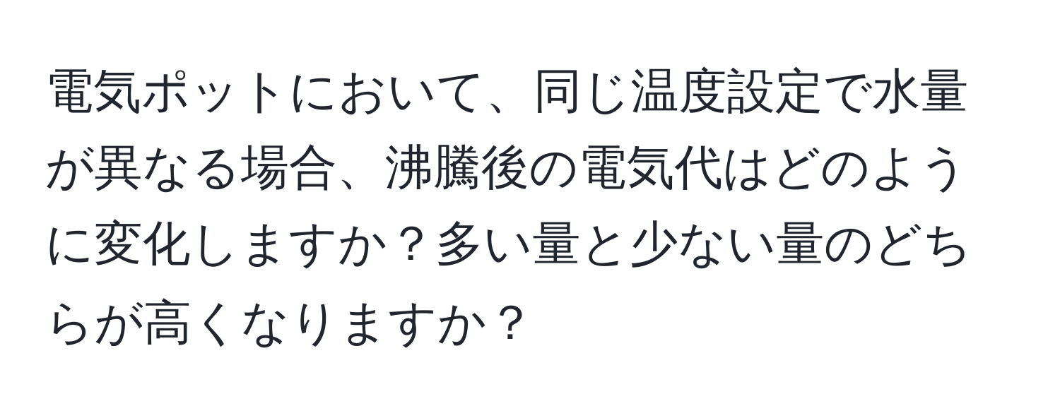電気ポットにおいて、同じ温度設定で水量が異なる場合、沸騰後の電気代はどのように変化しますか？多い量と少ない量のどちらが高くなりますか？