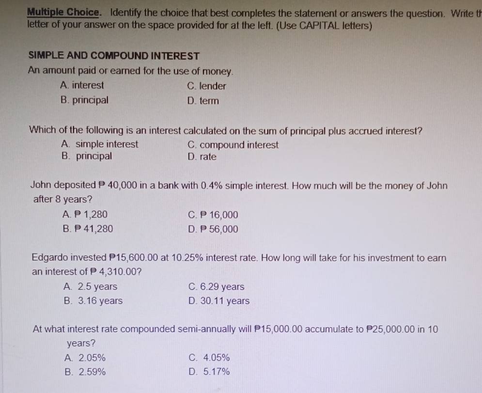 Identify the choice that best completes the statement or answers the question. Write th
letter of your answer on the space provided for at the left. (Use CAPITAL letters)
SIMPLE AND COMPOUND INTEREST
An amount paid or earned for the use of money.
A. interest C. lender
B. principal D. term
Which of the following is an interest calculated on the sum of principal plus accrued interest?
A. simple interest C. compound interest
B. principal D. rate
John deposited P 40,000 in a bank with 0.4% simple interest. How much will be the money of John
after 8 years?
A. P1,280 C. P16,000
B. P41,280 D. 56,000
Edgardo invested P15,600.00 at 10.25% interest rate. How long will take for his investment to earn
an interest of P 4,310.00?
A. 2.5 years C. 6.29 years
B. 3.16 years D. 30.11 years
At what interest rate compounded semi-annually will P15,000.00 accumulate to P25,000.00 in 10
years?
A. 2.05% C. 4.05%
B. 2.59% D. 5.17%