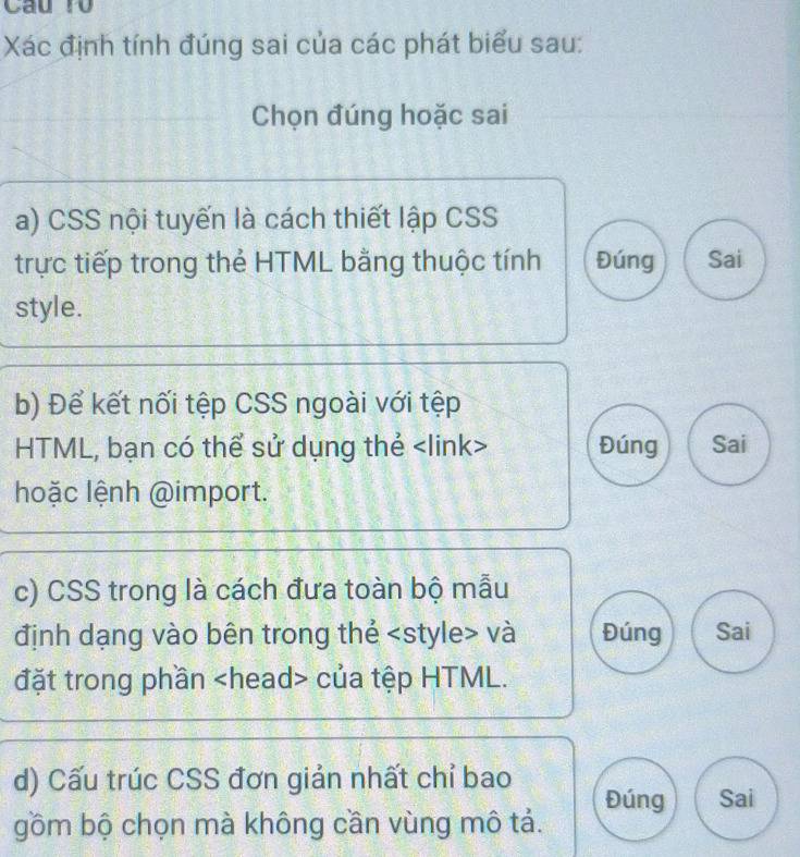 Câu ro
Xác định tính đúng sai của các phát biểu sau:
Chọn đúng hoặc sai
a) CSS nội tuyến là cách thiết lập CSS
trực tiếp trong thẻ HTML bằng thuộc tính Đúng Sai
style.
b) Để kết nối tệp CSS ngoài với tệp
HTML, bạn có thể sử dụng thẻ Đúng Sai
hoặc lệnh @import.
c) CSS trong là cách đưa toàn bộ mẫu
định dạng vào bên trong thẻ và Đúng Sai
đặt trong phần của tệp HTML.
d) Cấu trúc CSS đơn giản nhất chỉ bao Đúng Sai
gồm bộ chọn mà không cần vùng mô tả.