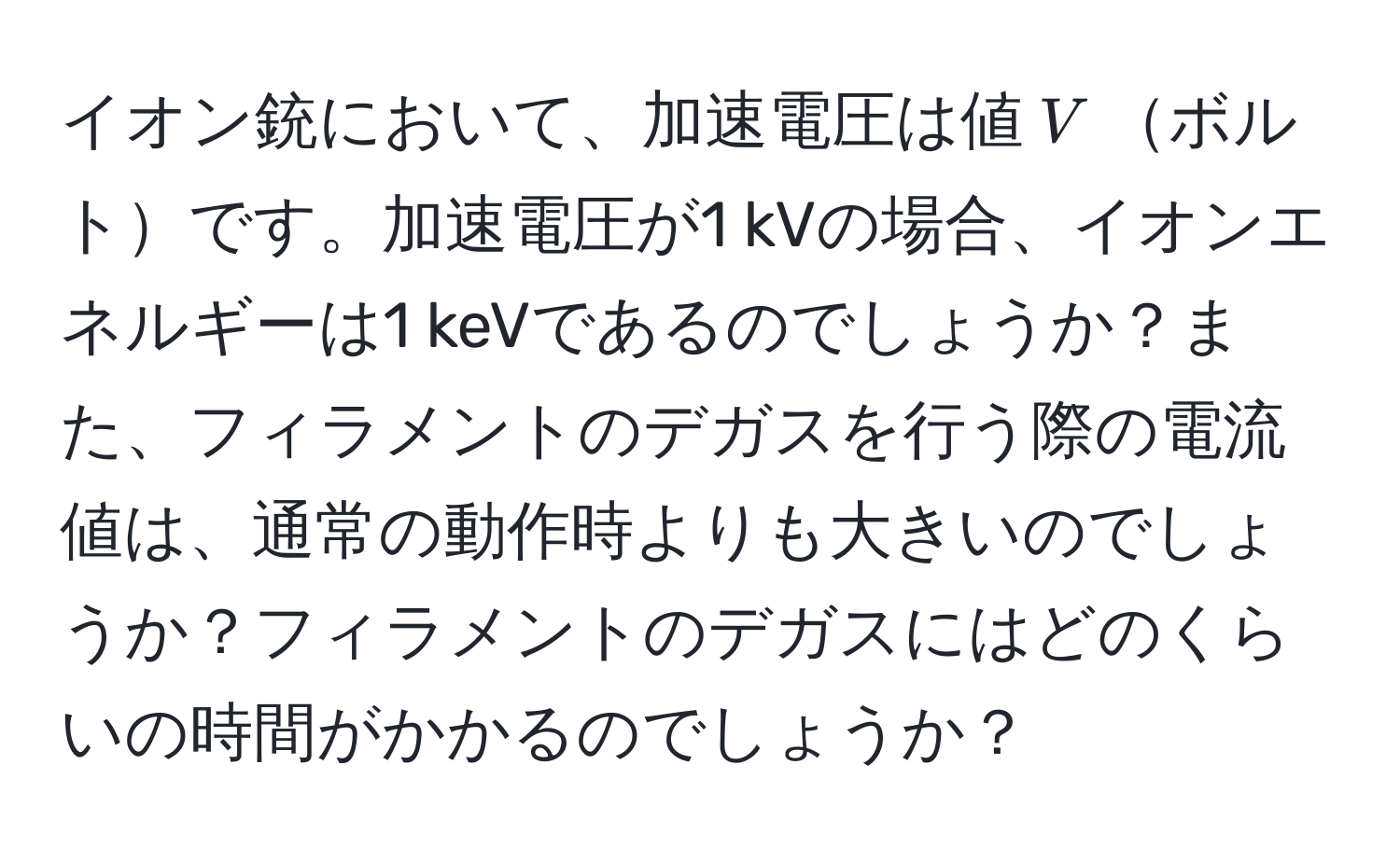 イオン銃において、加速電圧は値$V$ボルトです。加速電圧が1 kVの場合、イオンエネルギーは1 keVであるのでしょうか？また、フィラメントのデガスを行う際の電流値は、通常の動作時よりも大きいのでしょうか？フィラメントのデガスにはどのくらいの時間がかかるのでしょうか？