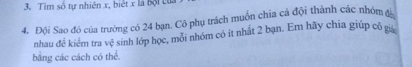 Tìm số tự nhiên x, biết x là bội của 
4. Đội Sao đó của trường có 24 bạn. Cô phụ trách muốn chia cả đội thành các nhóm đà 
nhau đề kiểm tra vệ sinh lớp học, mỗi nhóm có ít nhất 2 bạn. Em hãy chia giúp cô giá 
bằng các cách có thể.