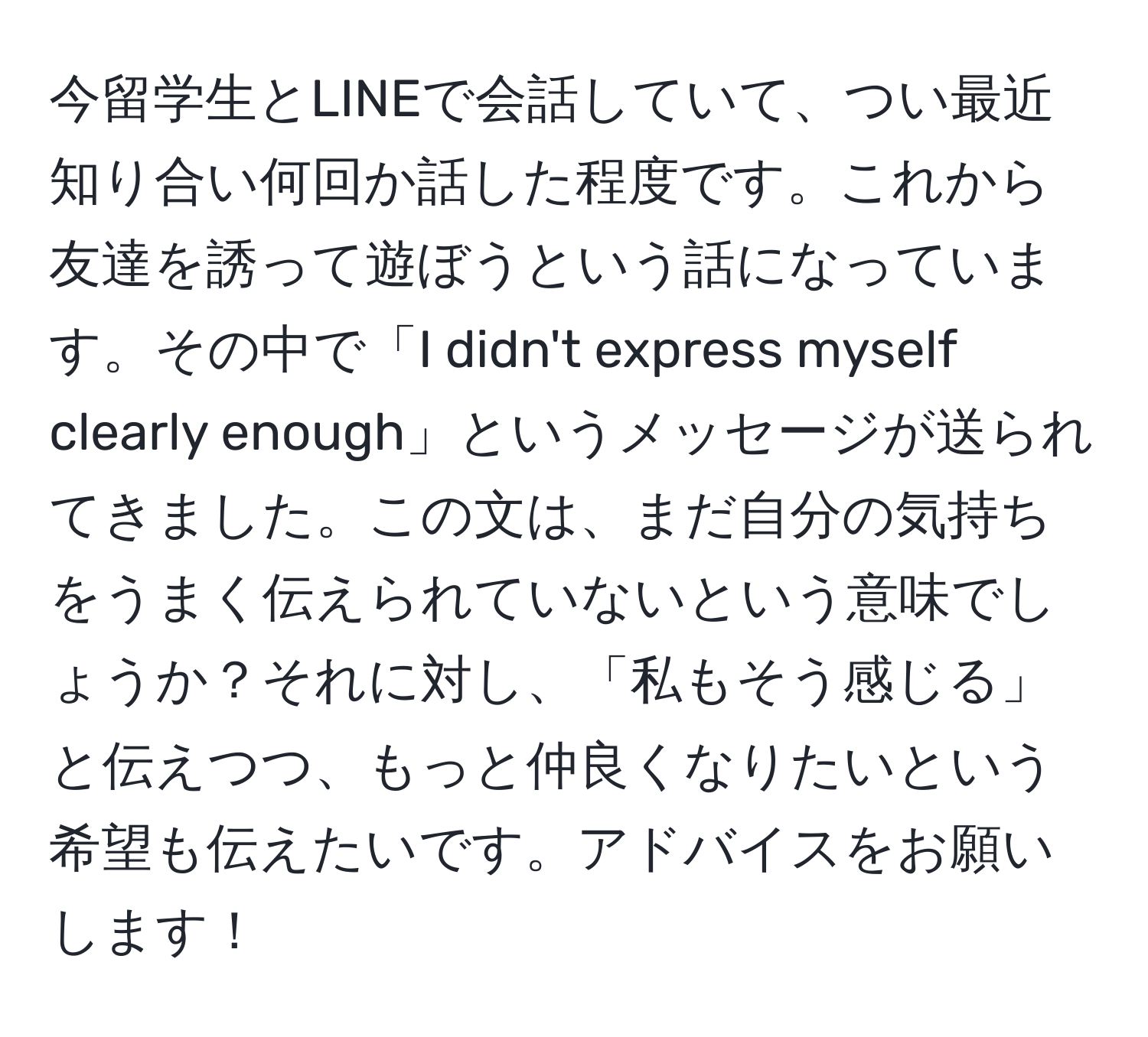 今留学生とLINEで会話していて、つい最近知り合い何回か話した程度です。これから友達を誘って遊ぼうという話になっています。その中で「I didn't express myself clearly enough」というメッセージが送られてきました。この文は、まだ自分の気持ちをうまく伝えられていないという意味でしょうか？それに対し、「私もそう感じる」と伝えつつ、もっと仲良くなりたいという希望も伝えたいです。アドバイスをお願いします！