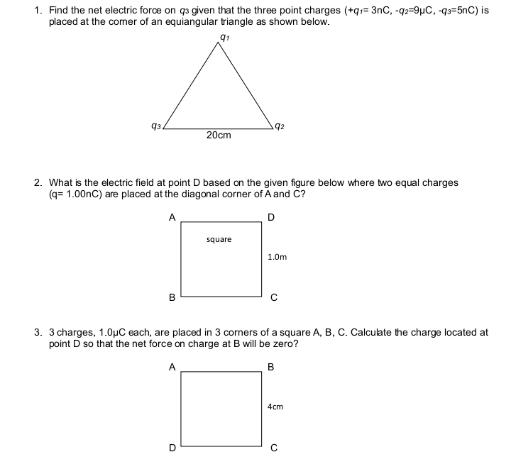 Find the net electric force on q given that the three point charges (+q_1=3nC,-q_2=9mu C, -q_3=5nC) is 
placed at the comer of an equiangular triangle as shown below. 
2. What is the electric field at point D based on the given figure below where two equal charges
(q=1.00nC) are placed at the diagonal corner of A and C? 
3. 3 charges, 1.0μC each, are placed in 3 corners of a square A, B, C. Calculate the charge located at 
point D so that the net force on charge at B will be zero?