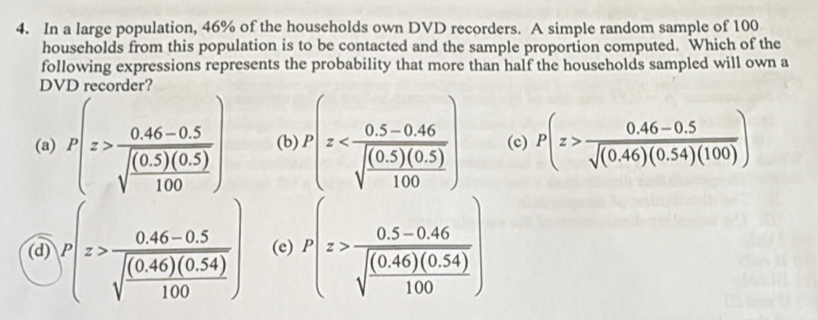 In a large population, 46% of the households own DVD recorders. A simple random sample of 100
households from this population is to be contacted and the sample proportion computed. Which of the
following expressions represents the probability that more than half the households sampled will own a
DVD recorder
(a) P(z>frac 0.46-0.5sqrt(frac (0.5)(0.5))100) (b) P(x (c) P(z> (0.46-0.5)/sqrt((0.46)(0.54)(100)) )
(d) P(z>frac 0.46-0.5sqrt(frac (0.46)(0.54))100) (e) P(z>frac 0.5-0.46sqrt(frac (0.46)(0.54))100)