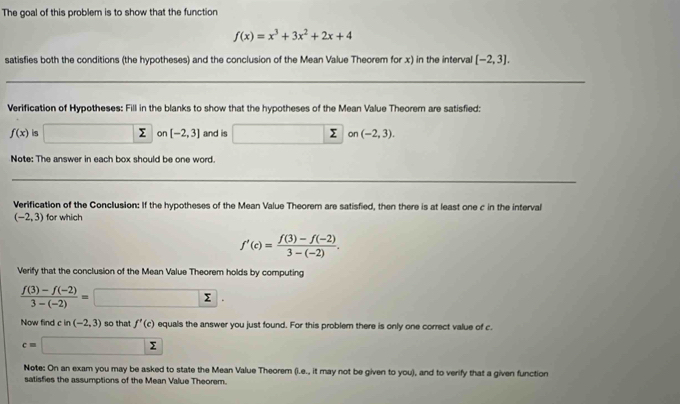 The goal of this problem is to show that the function
f(x)=x^3+3x^2+2x+4
satisfies both the conditions (the hypotheses) and the conclusion of the Mean Value Theorem for x) in the interval [-2,3]. 
Verification of Hypotheses: Fill in the blanks to show that the hypotheses of the Mean Value Theorem are satisfied:
f(x) is Σ on [-2,3] and is Σ on (-2,3). 
Note: The answer in each box should be one word. 
Verification of the Conclusion: If the hypotheses of the Mean Value Theorem are satisfied, then there is at least one c in the interval
(-2,3) for which
f'(c)= (f(3)-f(-2))/3-(-2) . 
Verify that the conclusion of the Mean Value Theorem holds by computing
 (f(3)-f(-2))/3-(-2) =
Now find c in (-2,3) so that f'(c) equals the answer you just found. For this problem there is only one correct value of c.
c= Σ
Note: On an exam you may be asked to state the Mean Value Theorem (i.e., it may not be given to you), and to verify that a given function 
satisfies the assumptions of the Mean Value Theorem.