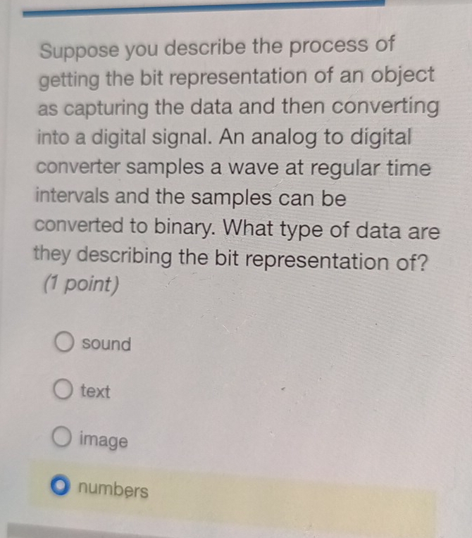 Suppose you describe the process of
getting the bit representation of an object
as capturing the data and then converting
into a digital signal. An analog to digital
converter samples a wave at regular time
intervals and the samples can be
converted to binary. What type of data are
they describing the bit representation of?
(1 point)
sound
text
image
O numbers