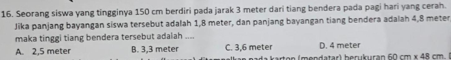 Seorang siswa yang tingginya 150 cm berdiri pada jarak 3 meter dari tiang bendera pada pagi hari yang cerah.
Jika panjang bayangan siswa tersebut adalah 1,8 meter, dan panjang bayangan tiang bendera adalah 4,8 meter,
maka tinggi tiang bendera tersebut adaiah ....
A. 2,5 meter B. 3,3 meter C. 3,6 meter
D. 4 meter
da karton (mendatar) berukuran 60cm* 48cm.