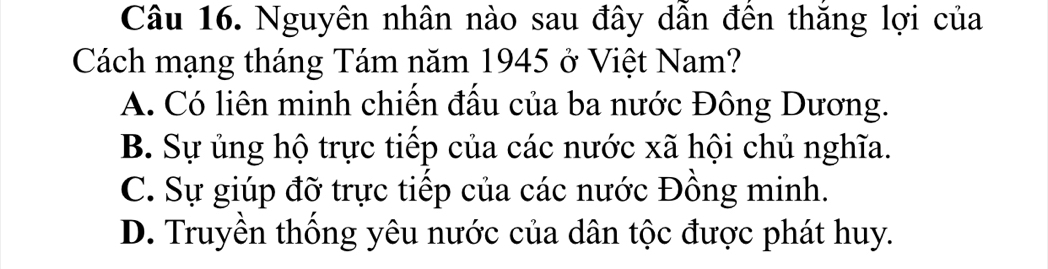 Nguyên nhân nào sau đây dẫn đên thăng lợi của
Cách mạng tháng Tám năm 1945 ở Việt Nam?
A. Có liên minh chiến đấu của ba nước Đông Dương.
B. Sự ủng hộ trực tiếp của các nước xã hội chủ nghĩa.
C. Sự giúp đỡ trực tiếp của các nước Đồng minh.
D. Truyền thống yêu nước của dân tộc được phát huy.