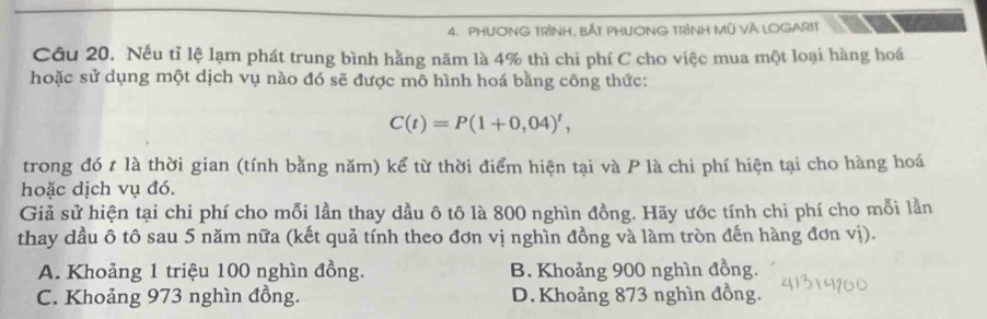 PHƯƠNG TRÌNH, BẢT PHƯƠNG TRÌNH Mũ VÀ LOGARIT
Câu 20. Nếu tỉ lệ lạm phát trung bình hằng năm là 4% thì chi phí C cho việc mua một loại hàng hoá
hoặc sử dụng một dịch vụ nào đó sẽ được mô hình hoá bằng công thức:
C(t)=P(1+0,04)^t, 
trong đó t là thời gian (tính bằng năm) kể từ thời điểm hiện tại và P là chi phí hiện tại cho hàng hoá
hoặc dịch vụ đó.
Giả sử hiện tại chi phí cho mỗi lần thay dầu ô tô là 800 nghìn đồng. Hãy ước tính chi phí cho mỗi lần
thay dầu ô tô sau 5 năm nữa (kết quả tính theo đơn vị nghìn đồng và làm tròn đến hàng đơn vị).
A. Khoảng 1 triệu 100 nghìn đồng. B. Khoảng 900 nghìn đồng.
C. Khoảng 973 nghìn đồng. D. Khoảng 873 nghìn đồng.