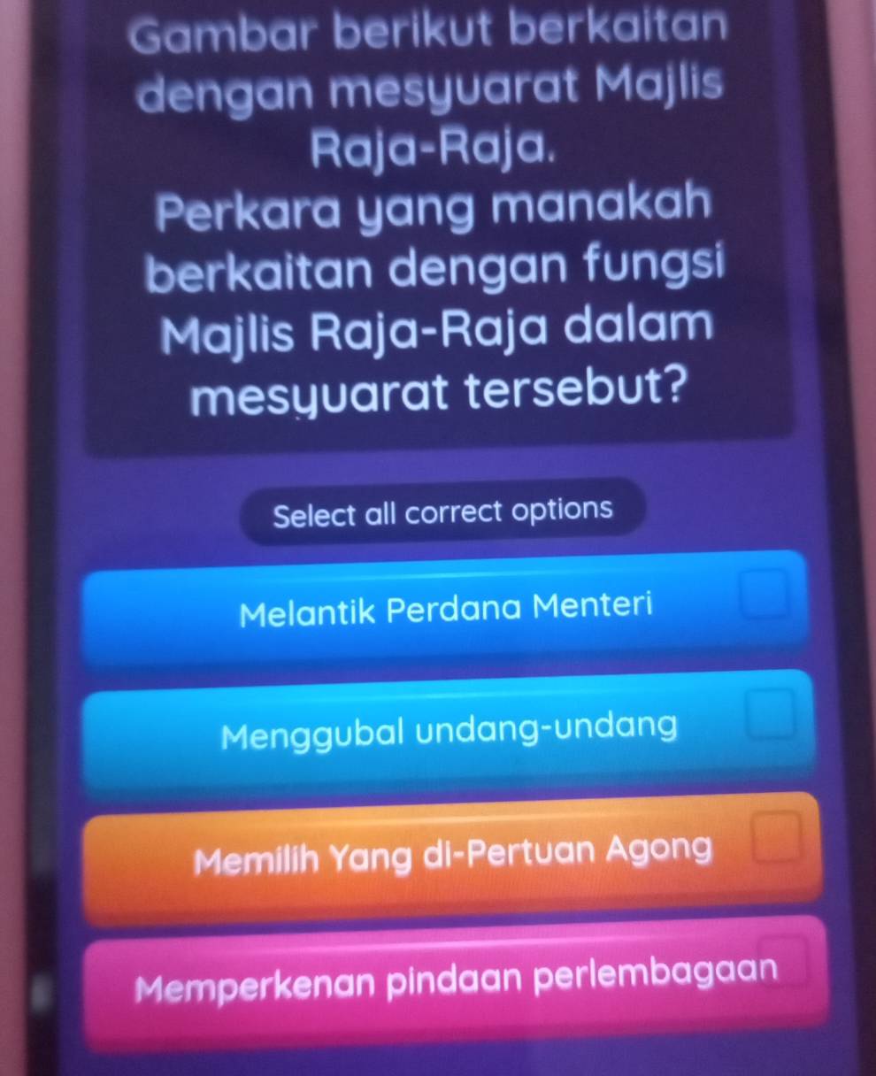 Gambar berikut berkaitan
dengan mesyvarat Majlis
Raja-Raja.
Perkara yang manakah
berkaitan dengan fungsi
Majlis Raja-Raja dalam
mesyuarat tersebut?
Select all correct options
Melantik Perdana Menteri
Menggubal undang-undang
Memilih Yang di-Pertuan Agong
Memperkenan pindaan perlembagaan