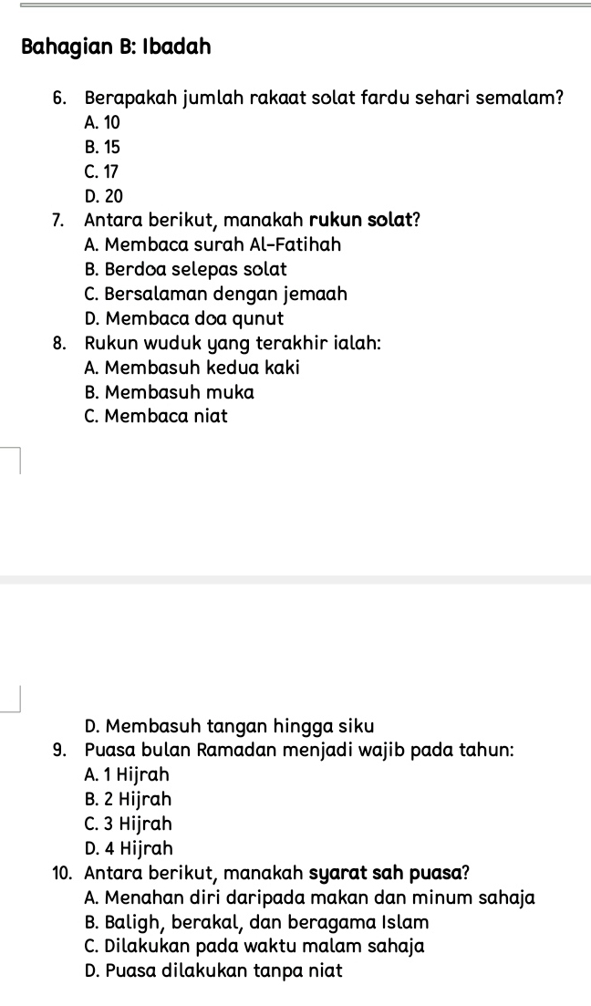 Bahagian B: Ibadah
6. Berapakah jumlah rakaat solat fardu sehari semalam?
A. 10
B. 15
C. 17
D. 20
7. Antara berikut, manakah rukun solat?
A. Membaca surah Al-Fatihah
B. Berdoa selepas solat
C. Bersalaman dengan jemaah
D. Membaca doa qunut
8. Rukun wuduk yang terakhir ialah:
A. Membasuh kedua kaki
B. Membasuh muka
C. Membaca niat
D. Membasuh tangan hingga siku
9. Puasa bulan Ramadan menjadi wajib pada tahun:
A. 1 Hijrah
B. 2 Hijrah
C. 3 Hijrah
D. 4 Hijrah
10. Antara berikut, manakah syarat sah puasa?
A. Menahan diri daripada makan dan minum sahaja
B. Baligh, berakal, dan beragama Islam
C. Dilakukan pada waktu malam sahaja
D. Puasa dilakukan tanpa niat