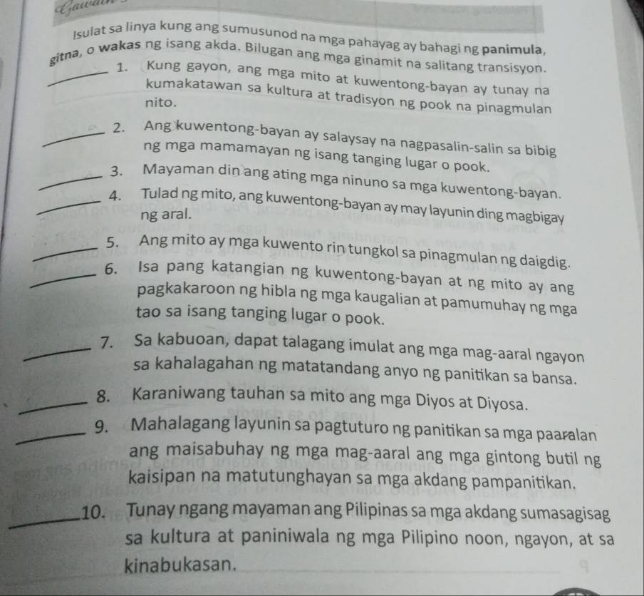 Lawais 
Isulat sa linya kung ang sumusunod na mga pahayag ay bahagi ng panimula, 
gitna, o wakas ng isang akda. Bilugan ang mga ginamit na salitang transisyon. 
_1. Kung gayon, ang mga mito at kuwentong-bayan ay tunay na 
kumakatawan sa kultura at tradisyon ng pook na pinagmulan 
nito. 
_2. Ang kuwentong-bayan ay salaysay na nagpasalin-salin sa bibig 
ng mga mamamayan ng isang tanging lugar o pook. 
_3、 Mayaman din ang ating mga ninuno sa mga kuwentong-bayan. 
_4. Tulad ng mito, ang kuwentong-bayan ay may layunin ding magbigay 
ng aral. 
_5. Ang mito ay mga kuwento rin tungkol sa pinagmulan ng daigdig. 
_6. Isa pang katangian ng kuwentong-bayan at ng mito ay ang 
pagkakaroon ng hibla ng mga kaugalian at pamumuhay ng mga 
tao sa isang tanging lugar o pook. 
_7. Sa kabuoan, dapat talagang imulat ang mga mag-aaral ngayon 
sa kahalagahan ng matatandang anyo ng panitikan sa bansa. 
_8. Karaniwang tauhan sa mito ang mga Diyos at Diyosa. 
_9. Mahalagang layunin sa pagtuturo ng panitikan sa mga paaralan 
ang maisabuhay ng mga mag-aaral ang mga gintong butil ng 
kaisipan na matutunghayan sa mga akdang pampanitikan. 
_ 
10. Tunay ngang mayaman ang Pilipinas sa mga akdang sumasagisag 
sa kultura at paniniwala ng mga Pilipino noon, ngayon, at sa 
kinabukasan.