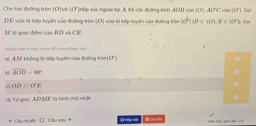 Cho hai đường tròn (O)và (O') xtiếp xúc ngoài tại A. Kẻ các đường kính AOB của (O); AO'Ccia(O'). Gọi
DE vừa là tiếp tuyến của đường tròn (O) vừa là tiếp tuyến của đường tròn (O')(D∈ (O); E∈ (O')). Gọi
M là giao điểm của BD và CE.
(Nhấp vào ô màu vàng để chọn đúng / sai)
a) AM không là tiếp tuyến của đường tròn (O').
b) widehat AOD=60°.
c) OD//O'E.
d) Tứ giác ADME là hình chữ nhật.
Câu trước Câu sau Ô Nộp bài Lưu bài Dấu hiệu gian lận: 2/3