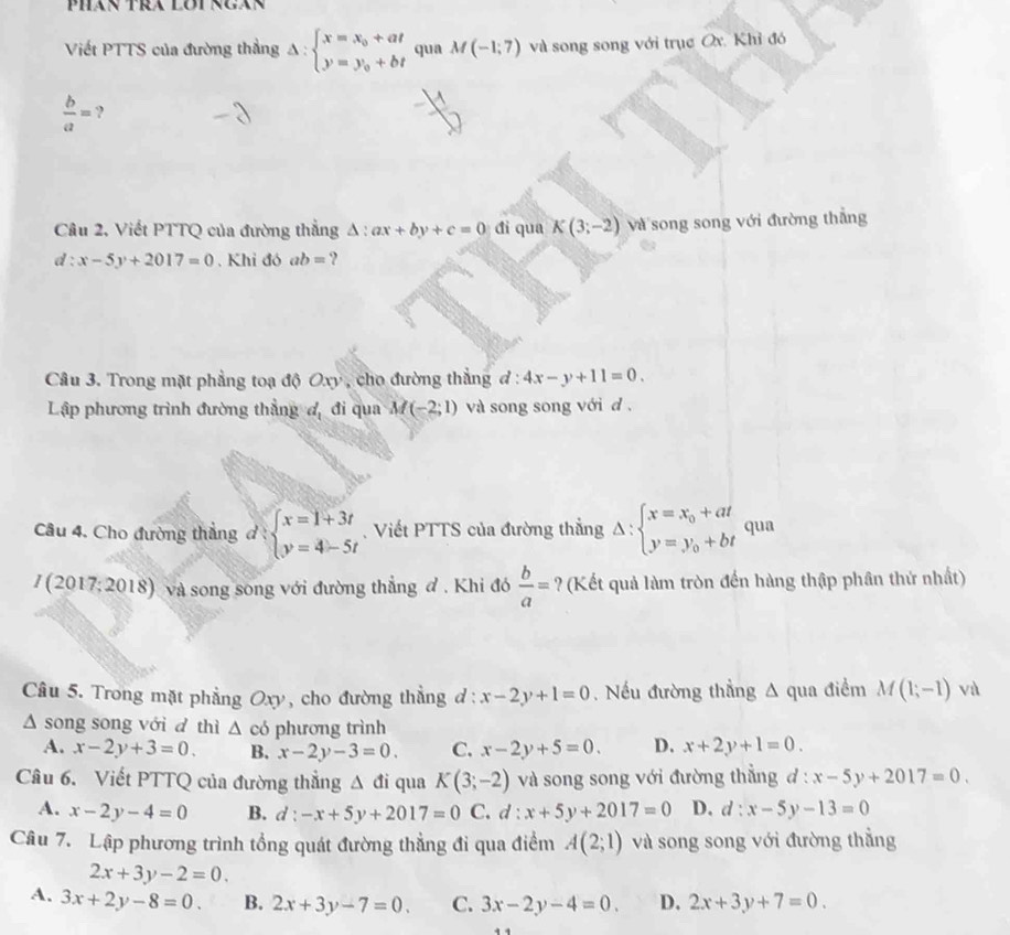 Phán Tra Lơi ngân
Viết PTTS của đường thẳng Delta :beginarrayl x=x_0+at y=y_0+btendarray. qua M(-1;7) và song song với trục Ox. Khỉ đó
 b/a = ?
Câu 2, Viết PTTQ của đường thẳng Δ : ax+by+c=0 đi qua K(3;-2) và song song với đường thẳng
d:x-5y+2017=0. Khi đó ab= ?
Câu 3. Trong mặt phẳng toạ độ Oxy , cho đường thẳng d:4x-y+11=0.
Lập phương trình đường thẳng đ, đi qua M(-2;1) và song song với d .
Câu 4. Cho đường thẳng đ : beginarrayl x=1+3t y=4-5tendarray. Viết PTTS của đường thắng Delta :beginarrayl x=x_0+at y=y_0+btendarray. qua
/ (2017; 2018) và song song với đường thẳng đ . Khi đó  b/a = ? (Kết quả làm tròn đến hàng thập phân thứ nhất)
Câu 5. Trong mặt phẳng Oxy, cho đường thẳng d : x-2y+1=0.  Nếu đường thẳng A qua điểm M(1;-1) và
Δ song song với d thì △ có phương trình
A. x-2y+3=0. B. x-2y-3=0. C. x-2y+5=0. D. x+2y+1=0.
Câu 6. Viết PTTQ của đường thẳng △ đi qua K(3;-2) và song song với đường thẳng đ : x-5y+2017=0.
A. x-2y-4=0 B. d:-x+5y+2017=0 C. d:x+5y+2017=0 D. d:x-5y-13=0
Câu 7. Lập phương trình tổng quát đường thẳng đi qua điểm A(2;1) và song song với đường thắng
2x+3y-2=0.
A. 3x+2y-8=0. B. 2x+3y-7=0. C. 3x-2y-4=0. D. 2x+3y+7=0.