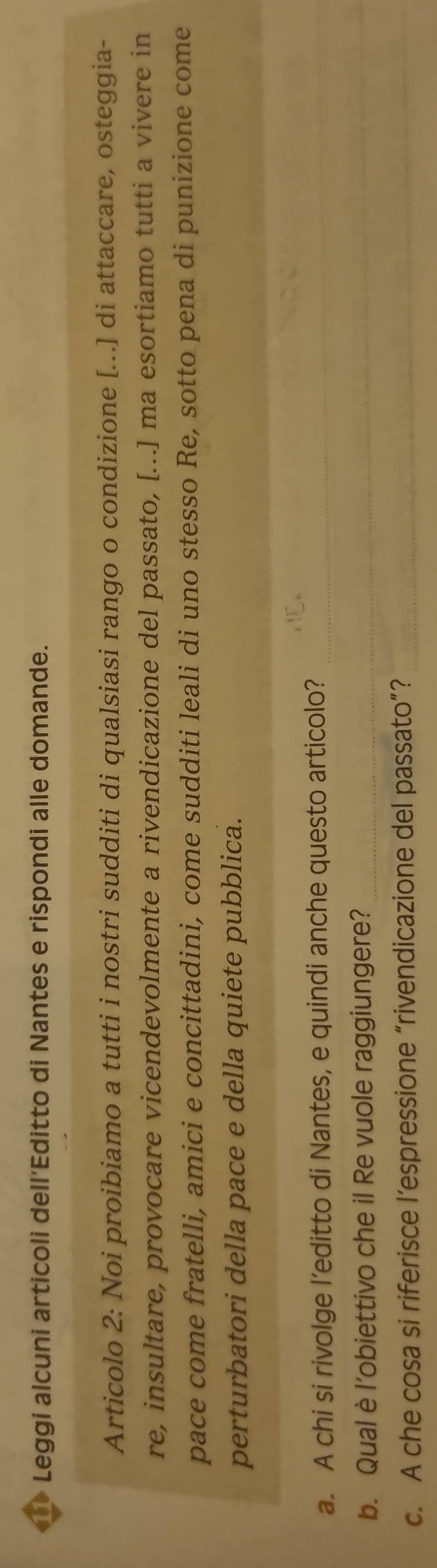 Leggi alcuni articoli dell’Editto di Nantes e rispondi alle domande. 
Articolo 2: Noi proibiamo a tutti i nostri sudditi di qualsiasi rango o condizione [...] di attaccare, osteggia- 
re, insultare, provocare vicendevolmente a rivendicazione del passato, [...] ma esortiamo tutti a vivere in 
pace come fratelli, amici e concittadini, come sudditi leali di uno stesso Re, sotto pena di punizione come 
perturbatori della pace e della quiete pubblica. 
a. A chi si rivolge l’editto di Nantes, e quindi anche questo articolo?_ 
b. Qual è l’obiettivo che il Re vuole raggiungere?_ 
c. A che cosa si riferisce l’espressione “rivendicazione del passato”?_ 
_