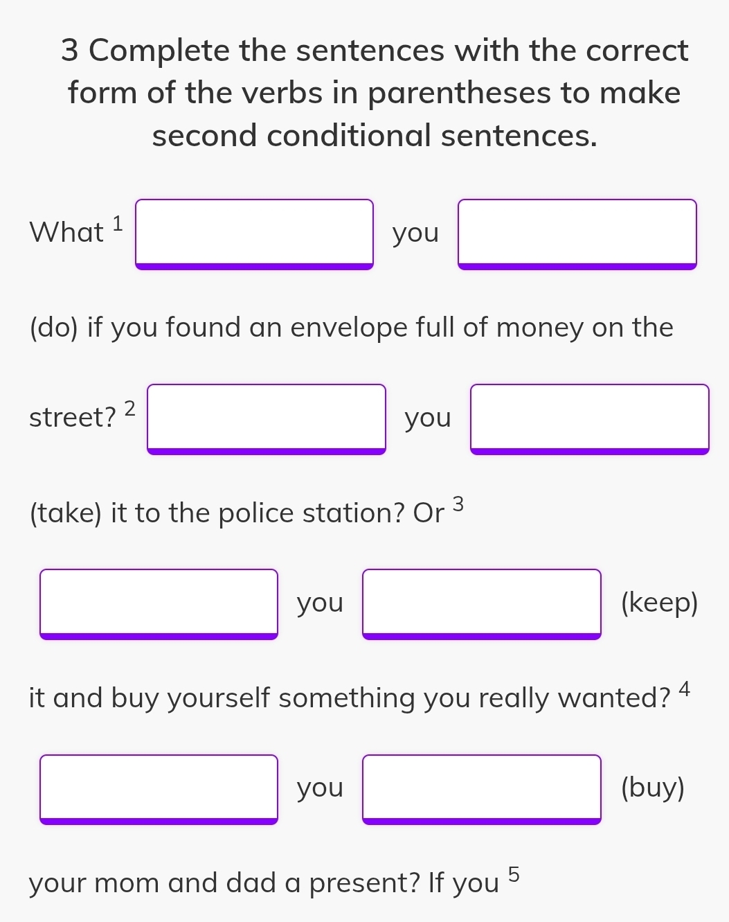 Complete the sentences with the correct 
form of the verbs in parentheses to make 
second conditional sentences. 
What 1 □ you □ x_ □ /□  
(do) if you found an envelope full of money on the 
street? 2 □ you □ ,y_3)
(take) it to the police station? Or^3
□ (keep) 
you 
it and buy yourself something you really wanted? 4 
□ □ 
you □ (buy) 
your mom and dad a present? If you 5