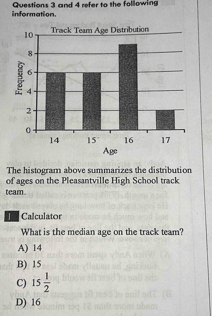 and 4 refer to the following
information.
The histogram above summarizes the distribution
of ages on the Pleasantville High School track
team.
I Calculator
What is the median age on the track team?
A) 14
B) 15
C) 15 1/2 
D) 16